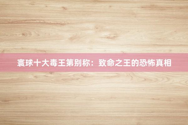 寰球十大毒王第别称：致命之王的恐怖真相
