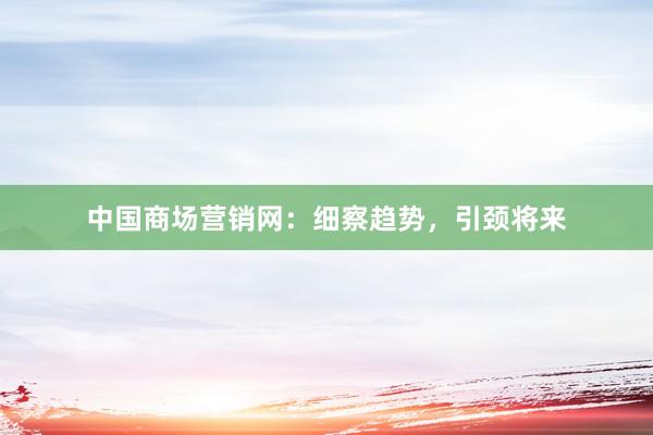 中国商场营销网：细察趋势，引颈将来